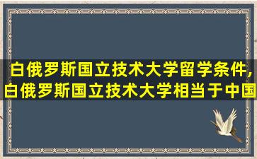 白俄罗斯国立技术大学留学条件,白俄罗斯国立技术大学相当于中国什么大学