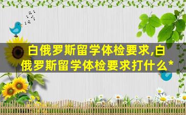 白俄罗斯留学体检要求,白俄罗斯留学体检要求打什么*