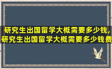 研究生出国留学大概需要多少钱,研究生出国留学大概需要多少钱费用