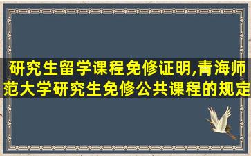 研究生留学课程免修证明,青海师范大学研究生免修公共课程的规定