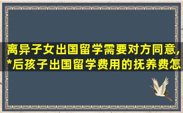 离异子女出国留学需要对方同意,*
后孩子出国留学费用的抚养费怎么算