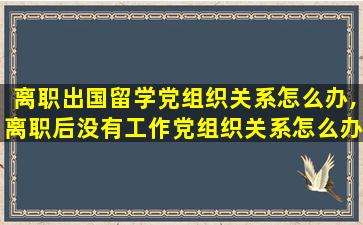 离职出国留学党组织关系怎么办,离职后没有工作党组织关系怎么办