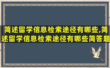 简述留学信息检索途径有哪些,简述留学信息检索途径有哪些简答题