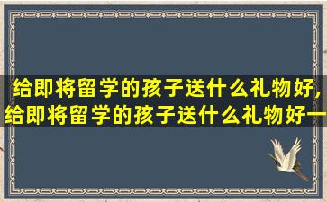 给即将留学的孩子送什么礼物好,给即将留学的孩子送什么礼物好一点