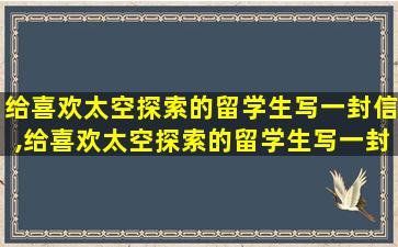 给喜欢太空探索的留学生写一封信,给喜欢太空探索的留学生写一封信英文