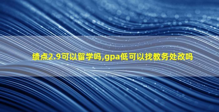 绩点2.9可以留学吗,gpa低可以找教务处改吗