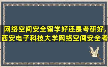 网络空间安全留学好还是考研好,西安电子科技大学网络空间安全考研