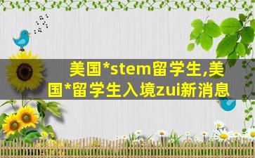 美国*
stem留学生,美国*
留学生入境zui
新消息