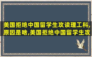 美国拒绝中国留学生攻读理工科,原因是啥,美国拒绝中国留学生攻读理工科,原因是啥