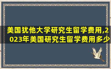 美国犹他大学研究生留学费用,2023年美国研究生留学费用多少