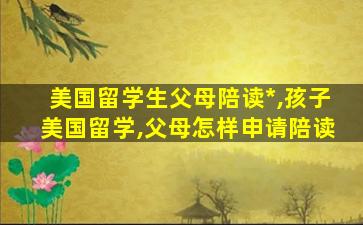 美国留学生父母陪读*
,孩子美国留学,父母怎样申请陪读