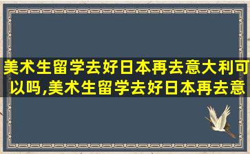 美术生留学去好日本再去意大利可以吗,美术生留学去好日本再去意大利可以吗知乎