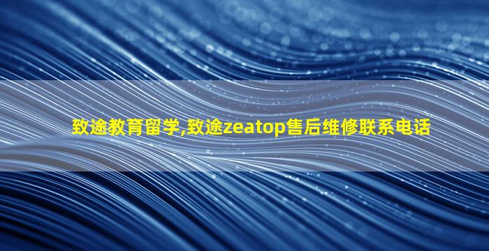 致途教育留学,致途zeatop售后维修联系电话