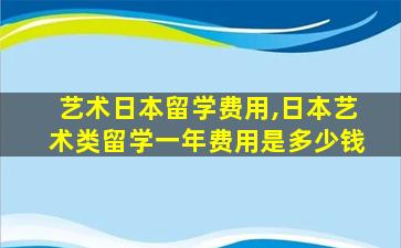 艺术日本留学费用,日本艺术类留学一年费用是多少钱