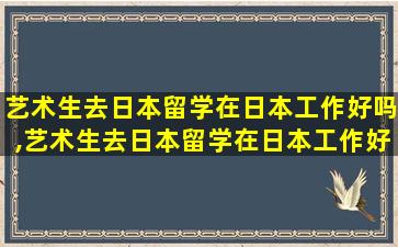 艺术生去日本留学在日本工作好吗,艺术生去日本留学在日本工作好吗女生