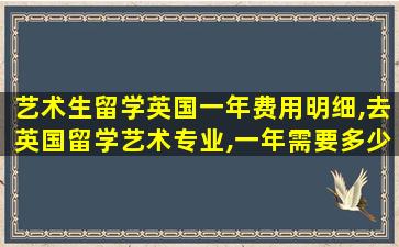 艺术生留学英国一年费用明细,去英国留学艺术专业,一年需要多少费用