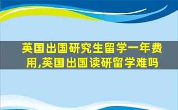 英国出国研究生留学一年费用,英国出国读研留学难吗