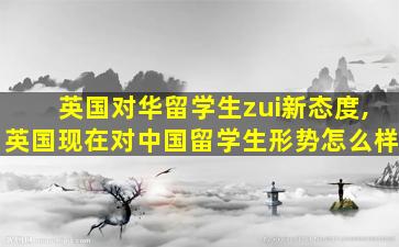 英国对华留学生zui
新态度,英国现在对中国留学生形势怎么样