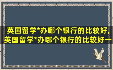 英国留学*
办哪个银行的比较好,英国留学*
办哪个银行的比较好一点