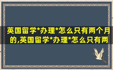 英国留学*
办理*
怎么只有两个月的,英国留学*
办理*
怎么只有两个月的时间