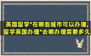 英国留学*
在哪些城市可以办理,留学英国办理*
去哪办理需要多久办好