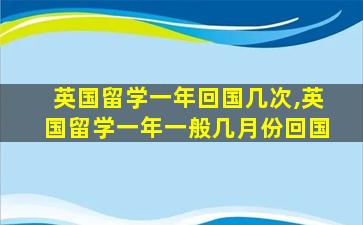 英国留学一年回国几次,英国留学一年一般几月份回国