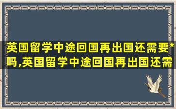 英国留学中途回国再出国还需要*
吗,英国留学中途回国再出国还需要*
吗知乎