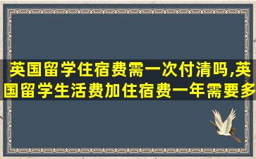 英国留学住宿费需一次付清吗,英国留学生活费加住宿费一年需要多少