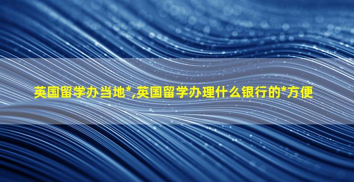 英国留学办当地*
,英国留学办理什么银行的*
方便