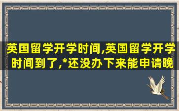 英国留学开学时间,英国留学开学时间到了,*
还没办下来能申请晚到校吗