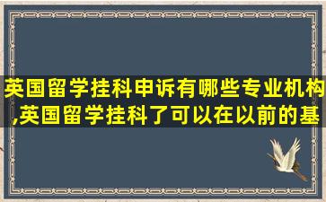 英国留学挂科申诉有哪些专业机构,英国留学挂科了可以在以前的基础上修改吗