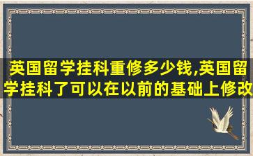 英国留学挂科重修多少钱,英国留学挂科了可以在以前的基础上修改吗