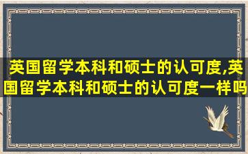 英国留学本科和硕士的认可度,英国留学本科和硕士的认可度一样吗