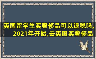 英国留学生买奢侈品可以退税吗,2021年开始,去英国买奢侈品不能退税了