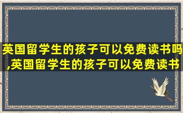 英国留学生的孩子可以免费读书吗,英国留学生的孩子可以免费读书吗知乎