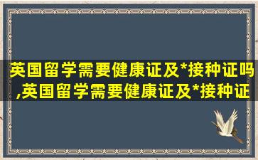 英国留学需要健康证及*
接种证吗,英国留学需要健康证及*
接种证吗现在