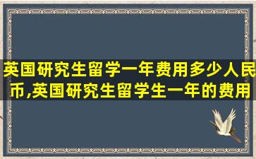 英国研究生留学一年费用多少人民币,英国研究生留学生一年的费用大概是多少