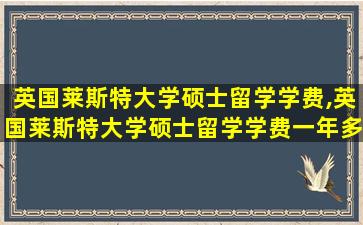 英国莱斯特大学硕士留学学费,英国莱斯特大学硕士留学学费一年多少