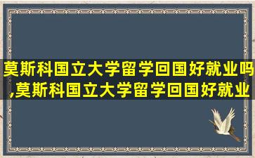 莫斯科国立大学留学回国好就业吗,莫斯科国立大学留学回国好就业吗知乎