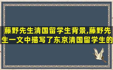 藤野先生清国留学生背景,藤野先生一文中描写了东京清国留学生的哪些生活片段