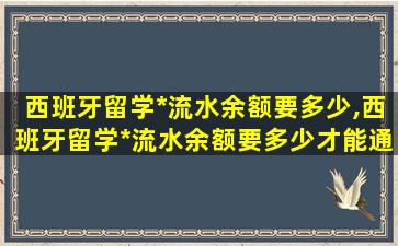 西班牙留学*
流水余额要多少,西班牙留学*
流水余额要多少才能通过