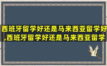 西班牙留学好还是马来西亚留学好,西班牙留学好还是马来西亚留学好一点