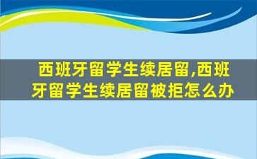 西班牙留学生续居留,西班牙留学生续居留被拒怎么办