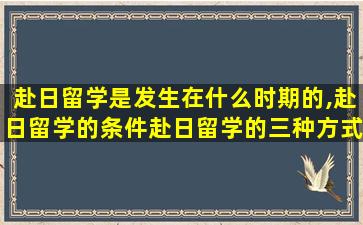 赴日留学是发生在什么时期的,赴日留学的条件赴日留学的三种方式比较