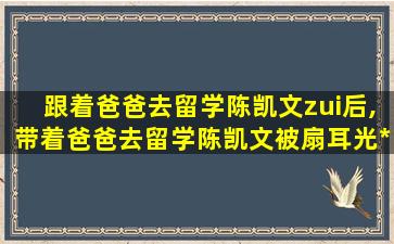 跟着爸爸去留学陈凯文zui
后,带着爸爸去留学陈凯文被扇耳光*