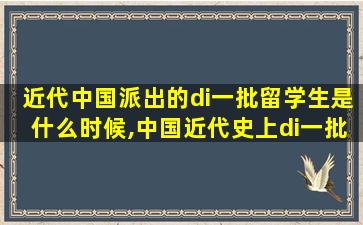 近代中国派出的di一
批留学生是什么时候,中国近代史上di一
批官方组织的留学生是在什么时候