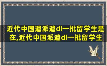 近代中国遣派遣di一
批留学生是在,近代中国派遣di一
批留学生是在戊戌维新时