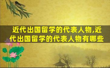 近代出国留学的代表人物,近代出国留学的代表人物有哪些