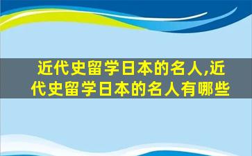 近代史留学日本的名人,近代史留学日本的名人有哪些