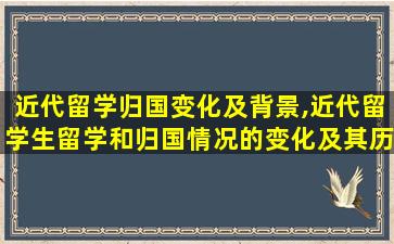 近代留学归国变化及背景,近代留学生留学和归国情况的变化及其历史背景